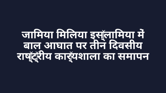 जामिया मिलिया इस्लामिया में बाल आघात पर तीन दिवसीय राष्ट्रीय कार्यशाला का समापन